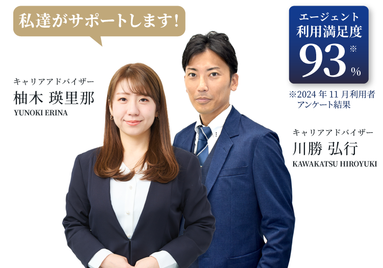 エージェント利用満足度93% ※2024年11月利用者アンケート結果｜【私達がサポートします!】キャリアアドバイザー柚木 瑛里那(YUNOKI ERINA)/キャリアアドバイザー川勝 弘行(KAWAKATSU HIROYUKI)